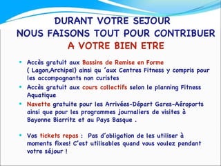 DURANT VOTRE SEJOUR  NOUS FAISONS TOUT POUR CONTRIBUER  A VOTRE BIEN ETRE Accès gratuit aux  Bassins de Remise en Forme  ( Lagon,Archipel) ainsi qu ’aux Centres Fitness y compris pour les accompagnants non curistes Accès gratuit aux  cours collectifs  selon le planning Fitness Aquatique Navette  gratuite pour les Arrivées-Départ Gares-Aéroports  ainsi que pour les programmes journaliers de visites à Bayonne Biarritz et au Pays Basque .  Vos  tickets repas  :  Pas d’obligation de les utiliser à moments fixes! C’est utilisables quand vous voulez pendant votre séjour !  
