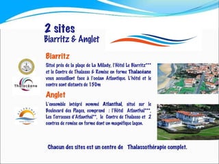 Biarritz  Situé prés de la plage de La Milady, l’Hôtel Le Biarritz*** et le Centre de Thalasso & Remise en forme  Thalacéane  vous accueillent face à l’océan Atlantique. L’hôtel et le centre sont distants de 150m  Anglet   L’ensemble intégré nommé  Atlanthal , situé sur le Boulevard des Plages, comprend  : l’Hôtel  Atlanthal***, Les Terrasses d’Atlanthal**,  le  Centre de Thalasso et  2 centres de remise en forme dont un magnifique lagon. 2 sites Biarritz & Anglet Chacun des sites est un centre de  Thalassothérapie complet. 
