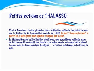 Petites notions de THALASSO C'est à Arcachon, station pionnière dans l'utilisation médicale des bains de mer, que le docteur de La Bonnardière invente en 1867  le mot "thalassothérapie" à partir de 2 mots grecs pour signifier : soigner par la mer La thalassothérapie est l’utilisation simultanée, sous surveillance médicale, dans un but préventif ou curatif, des bienfaits du milieu marin  qui comprend le climat, l’eau de mer, les boues marines, les algues …… et autres substances extraites de la mer  
