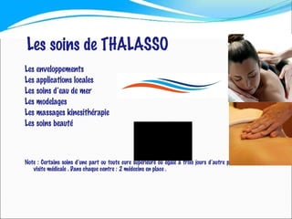 Les soins de THALASSO Les enveloppements Les applications locales Les soins d’eau de mer Les modelages Les massages kinesithérapie Les soins beauté Note : Certains soins d’une part ou toute cure supérieure ou égale à trois jours d’autre part , nécessitent une visite médicale . Dans chaque centre : 2 médecins en place . 