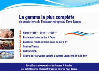 3   Hôtels   : 48ch** , 99ch*** , 49ch*** 5   Restaurants  dont un bar à Tapas 3   Bassins  de remise en forme en eau de mer à 34° 2   Centres   Fitness 2   Instituts   SPA 1   Centre de réservation intégré à numéro unique 0825126464 La gamme la plus complète de prestations de Thalassothérapie au Pays Basque Une offre extrêmement variée de cures & de soins,  des activités extra-thalassothérapie au cœur du Pays Basque. 