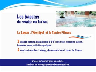 Le Lagon , l’Archipel  et le Centre Fitness   3   grands bassins d’eau de mer à 34°  : jets hydro-massants, jacuzzi, hammam, sauna, activités aquatiques,  2   centre de cardio-training , de musculation et cours de Fitness Les bassins de remise en forme L’accès est gratuit pour les curistes  ainsi que les accompagnants même non curistes. 