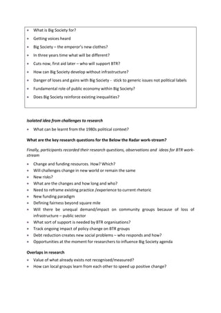 What is Big Society for?
   Getting voices heard
   Big Society – the emperor’s new clothes?
   In three years time what will be different?
   Cuts now, first aid later – who will support BTR?
   How can Big Society develop without infrastructure?
   Danger of loses and gains with Big Society - stick to generic issues not political labels
   Fundamental role of public economy within Big Society?
   Does Big Society reinforce existing inequalities?




Isolated idea from challenges to research
   What can be learnt from the 1980s political context?

What are the key research questions for the Below the Radar work-stream?

Finally, participants recorded their research questions, observations and ideas for BTR work-
stream
   Change and funding resources. How? Which?
   Will challenges change in new world or remain the same
   New risks?
   What are the changes and how long and who?
   Need to reframe existing practice /experience to current rhetoric
   New funding paradigm
   Defining fairness beyond square mile
   Will there be unequal demand/impact on community groups because of loss of
   infrastructure – public sector
   What sort of support is needed by BTR organisations?
   Track ongoing impact of policy change on BTR groups
   Debt reduction creates new social problems – who responds and how?
   Opportunities at the moment for researchers to influence Big Society agenda

Overlaps in research
   Value of what already exists not recognised/measured?
   How can local groups learn from each other to speed up positive change?
 