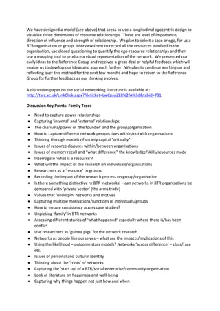 We have designed a model (see above) that seeks to use a longitudinal egocentric design to
visualise three dimensions of resource relationships. These are level of importance,
direction of influence and strength of relationship. We plan to select a case or ego, for us a
BTR organisation or group, interview them to record all the resources involved in the
organisation, use closed questioning to quantify the ego-resource relationships and then
use a mapping tool to produce a visual representation of the network. We presented our
early ideas to the Reference Group and received a great deal of helpful feedback which will
enable us to develop our ideas and approach further. We plan to continue working on and
reflecting over this method for the next few months and hope to return to the Reference
Group for further feedback as our thinking evolves.

A discussion paper on the social networking literature is available at:
http://tsrc.ac.uk/LinkClick.aspx?fileticket=LwCpxuZE8%2fA%3d&tabid=731

Discussion Key Points: Family Trees

    Need to capture power relationships
    Capturing ‘internal’ and ‘external’ relationships
    The charisma/power of ‘the founder’ and the group/organisation
    How to capture different network perspectives within/outwith organisations
    Thinking through models of society capital “critically”
    Issues of resource disputes within/between organisations
    Issues of memory recall and “what difference” the knowledge/skills/resources made
    Interrogate ‘what is a resource’?
    What will the impact of the research on individuals/organisations
    Researchers as a ‘resource’ to groups
    Recording the impact of the research process on group/organisation
    Is there something distinctive re BTR ‘networks’ – can networks in BTR organisations be
    compared with ‘private sector’ (the arms trade)
    Values that ‘underpin’ networks and motives
    Capturing multiple motivations/functions of individuals/groups
    How to ensure consistency across case studies?
    Unpicking ‘family’ in BTR networks
    Assessing different stories of ‘what happened’ especially where there is/has been
    conflict
    Use researchers as ‘guinea pigs’ for the network research
    Networks as people like ourselves – what are the impacts/implications of this
    Using the likelihood – outcome stars models? Networks ‘across difference’ – class/race
    etc.
    Issues of personal and cultural identity
    Thinking about the ‘roots’ of networks
    Capturing the ‘start up’ of a BTR/social enterprise/community organisation
    Look at literature on happiness and well-being
    Capturing why things happen not just how and when
 