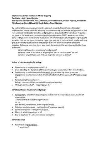 Workshop 2: Below the Radar: Micro-mapping
Facilitator: Andri Soteri-Proctor
Participants: Jayne Humm, Nick Ockenden, Sobrina Edwards, Debbie Pippard, Neil Smith
Nick Beddow, Sioned Churchill, Randi Baden, Naomi Landau

By outlining the previous government’s approach towards finding ‘below the radar’
organisations, the rationale for adopting a complementary and alternative approach to find
‘unregistered’ third sector activities and groups was discussed in the workshop. This drew
on some of the work from the micro-mapping project within TSRC’s work stream. Using
early findings, there were several illustrations on different types of unregistered groups and
activities that are out there; including: those that operate at regional level, smaller self-help
group and examples of activities and groups that have been in existence for several
decades. Following from this, there was much discussion in the workshop guided by three
questions:
         What might count as a neighbourhood groups?
         Whether there is any value in mapping this part of the ‘unknown’ sector?
         Whether any of these early findings might be relevant to policy?


Value of micro-mapping for policy:

   Opportunity to engage adversarially →
   Understanding the dynamics of the community you serve; rather than fit in the box…
   Opportunity to redefine some of the political structures, e.g. more grass-root
   engagement to understand what directly affects them/their approach: (* mapping page
   2)
   Perpetuating the usual way?
   Policy = constructed/reconstructed through participation
   Through community (* ? mapping page 2)

What counts as a neighbourhood group?

   Participatory → for them to participate and identify their own boundaries, health of
   organisation
   …more contribution to the organisations
   ↓ ↓
   Self-defining, for example, their neighbourhood
   Selecting smaller groups methodology (* mapping page 4)
   Community centre → the physical space…
   Micro → what they get out of it?
   Day to day lives → …why/when need each other

Where to now?

   Radar reset at ground level…
      * repetition?
 