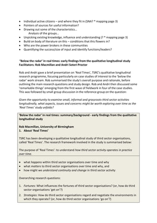Individual active citizens – and where they fit in (SNA? * mapping page 3)
   Pointers of sources for useful information?
   Drawing out some of the characteristics…
       Analysis of the groups…
   Unpicking existing knowledge, influence and understanding (? * mapping page 3)
   Build on body of literature on this – conditions that this flowers in?
   Who are the power brokers in these communities
   Quantifying the success/size of input and identify functions/leaders?


‘‘Below the radar’ in real times: early findings from the qualitative longitudinal study
Facilitators: Rob Macmillan and Andri Soteri Proctor

Rob and Andri gave a brief presentation on ‘Real Times’, TSRC’s qualitative longitudinal
research programme, focusing particularly on case studies of interest to the ‘below the
radar’ work stream. Rob summarised the study’s overall purpose and rationale, before
outlining the main research questions and study design. Rob and Andri then discussed some
‘remarkable things’ emerging from the first wave of fieldwork in four of the case studies.
This was followed by small group discussion in the reference group on the question:

Given the opportunity to examine small, informal and grassroots third sector activities
longitudinally, what aspects, issues and concerns might be worth exploring over time as the
‘Real Times’ study unfolds?

‘Below the radar’ in real times: summary/background - early findings from the qualitative
longitudinal study

Rob Macmillan, University of Birmingham
1. About ‘Real Times’

TSRC has been developing a qualitative longitudinal study of third sector organisations,
called ‘Real Times’. The research framework involved in the study is summarised below:

The purpose of ‘Real Times’: to understand how third sector activity operates in practice
over time.

   what happens within third sector organisations over time and why
   what matters to third sector organisations over time and why, and
   how might we understand continuity and change in third sector activity

Overarching research questions:

1. Fortunes: What influences the fortunes of third sector organisations? (or, how do third
   sector organisations ‘get on’?)
2. Strategies: How do third sector organisations regard and negotiate the environments in
   which they operate? (or, how do third sector organisations ‘go on’?)
 