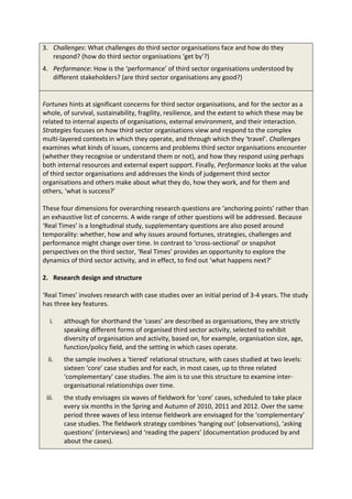 3. Challenges: What challenges do third sector organisations face and how do they
   respond? (how do third sector organisations ‘get by’?)
4. Performance: How is the ‘performance’ of third sector organisations understood by
   different stakeholders? (are third sector organisations any good?)


Fortunes hints at significant concerns for third sector organisations, and for the sector as a
whole, of survival, sustainability, fragility, resilience, and the extent to which these may be
related to internal aspects of organisations, external environment, and their interaction.
Strategies focuses on how third sector organisations view and respond to the complex
multi-layered contexts in which they operate, and through which they ‘travel’. Challenges
examines what kinds of issues, concerns and problems third sector organisations encounter
(whether they recognise or understand them or not), and how they respond using perhaps
both internal resources and external expert support. Finally, Performance looks at the value
of third sector organisations and addresses the kinds of judgement third sector
organisations and others make about what they do, how they work, and for them and
others, ‘what is success?’

These four dimensions for overarching research questions are ‘anchoring points’ rather than
an exhaustive list of concerns. A wide range of other questions will be addressed. Because
‘Real Times’ is a longitudinal study, supplementary questions are also posed around
temporality: whether, how and why issues around fortunes, strategies, challenges and
performance might change over time. In contrast to ‘cross-sectional’ or snapshot
perspectives on the third sector, ‘Real Times’ provides an opportunity to explore the
dynamics of third sector activity, and in effect, to find out ‘what happens next?’

2. Research design and structure

‘Real Times’ involves research with case studies over an initial period of 3-4 years. The study
has three key features.

  i.    although for shorthand the ‘cases’ are described as organisations, they are strictly
        speaking different forms of organised third sector activity, selected to exhibit
        diversity of organisation and activity, based on, for example, organisation size, age,
        function/policy field, and the setting in which cases operate.
  ii.   the sample involves a ‘tiered’ relational structure, with cases studied at two levels:
        sixteen ‘core’ case studies and for each, in most cases, up to three related
        ‘complementary’ case studies. The aim is to use this structure to examine inter-
        organisational relationships over time.
 iii.   the study envisages six waves of fieldwork for ‘core’ cases, scheduled to take place
        every six months in the Spring and Autumn of 2010, 2011 and 2012. Over the same
        period three waves of less intense fieldwork are envisaged for the ‘complementary’
        case studies. The fieldwork strategy combines ‘hanging out’ (observations), ‘asking
        questions’ (interviews) and ‘reading the papers’ (documentation produced by and
        about the cases).
 