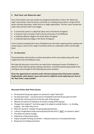 3. ‘Real Times’ and ‘Below the radar’

Four of the sixteen core case studies are designed specifically to inform the ‘Below the
radar’ work stream. Here the focus is primarily on a setting around which a range of third
sector activities take place, rather than on a single organisation. The four cases include two
urban hubs and two small rural villages:

   A community centre in a deprived urban area in the North of England
   A resource centre serving a multi-cultural community in the Midlands
   A relatively affluent village in the South West of England
   A relatively deprived village in the North of England.

In the recently completed first wave of fieldwork we have been exploring these settings and
trying to gain a sense of the range of activities which are undertaken within and through
them.

4. For discussion

The presentation will provide an outline description of the case studies along with some
insights from the first fieldwork wave.

We hope the discussion around this can help inform subsequent waves of fieldwork. In
advance of the reference group meeting, therefore, it would be greatly appreciated if you
could give some thought to the following discussion question:

Given the opportunity to examine small, informal and grassroots third sector activities
longitudinally, what aspects, issues and concerns might be worth exploring over time as
the ‘Real Times’ study unfolds?




Discussion Points: Real Times Session

   At what point do groups appear on someone’s radar? And why?
   At what point does - succession kick in? (needed?) and how do you plan for that?
   Identify the critical junctures of the life cycle of the groups
   Observe the points of realisation of need to change within groups
   Change from original (* real times page 1) to adapt to outside factors – i.e. funding,
   support… the radar they are on
   Does the research “change” the group (groups/activity)…
   Is there a longitudinal study around groups/activity that is “NOT” on anyone’s radar?
   The effect of context changes
   Experience of big society policy
   Impact of public funding constraints – reduced resources or increased demands
   Responses to funding constraints
 