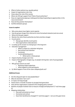 Effect of other policies (e.g. equality policy)
   Impact of organisations over time
   Views about the role of the society
   Where do VCO get support from? Role of local authorities?
   How are organisations/groups making partnerships/responding to opportunities in this
   new environment?
   How do they position themselves?
   Conflicts between groups

Issues to explore

    Why some places have higher social capacity
    How do groups change from informal to more formalised networks (and vice versa)
    Where do they get support
    Monitor the role of local authorities (as their priorities change)
    Crunch points
         How groups identify crunch points
         How organisations make decisions
    Is scaling up the answer to small groups in the long term
    Volunteer management
            o What is unique to a volunteer-led group
            o Recruitment and retention
            o Succession
            o Sustainability/long-term
                     What works in these groups
    Impact of policy changes over time
    Impact of demographic changes (e.g. on people retiring later, lack of young people)
            o Why?
    Why groups come to an end?
            o Reaching original objectives
            o What happens to the participants
    Q: What happens if one of the cases collapses/pulls out?

Additional Issues

   Are the old guard open to new people/ideas?
   Why do volunteers ‘burn out’?
   2-3 years not long enough
   How/is there a transfer of power to younger/next generation
   How will the organisations respond to the changing policy context?
   Baseline of people involved now to measure change/unemployment? (* real times page
   4)
   Mapping relationships
       o How well connected are they?
       o Horizontal and vertical
       o Have their beneficiaries changed? (* real times page 4 – not sure this goes here)
 