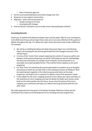 o Role of statutory agencies
   Do the issues presented/advice promoted change over time
   Response to new migrant communities
   Migration – both internal and external
      o People moving out of cities
      o Housing benefit changes
   How far did w/c institutions such as trade unions help people get involved?


Concluding Remarks

Thank you, on behalf of the Below the Radar team and the wider TSRC for your contribution
to the Reference Group and we hope these notes are an accurate reflection of the quality of
debate throughout the day. For ‘Below the radar’ those discussions have made a difference.
For example:

       We will be re-drafting the Below the Radar Discussion Paper into a full Working
       Paper and including the key themes generated from the hexagons exercise in this
       revised report
       In terms of the ‘Family Trees’ project exploring the transfer of resources within and
       between small community groups, we will be rethinking not only the methodology
       but also how information on complex social networks can be presented in an
       accessible and understandable format. There will be further updates as this work
       progresses
       For ‘Real Times’ the workshop discussions generated an excellent array of thoughts
       and questions which we can take with us into subsequent waves of fieldwork. We'll
       be reporting back regularly to the reference group and others as the study
       progresses, and hope to be in a position to address many of the questions raised.
       It was helpful for the micro-mapping research to hear about your views and ideas on
       the usefulness of micro-mapping and how the Below the Radar work stream could
       build on this with questions for the future. As we close this phase of the micro-
       mapping, your comments will help us to reflect how we go forward with this and
       other work.

We really appreciate the time given to the Below the Radar Reference Group and the
contribution this makes to the development of our thinking and work programmes.
 