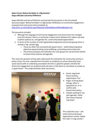 Open Forum: Below the Radar in a Big Society?
Angus McCabe and Jenny Phillimore

Angus McCabe and Jenny Phillimore summarised the key points in the (circulated)
discussion paper: Below the Radar in a Big Society: Reflections on community engagement,
empowerment and social action (available at:
http://tsrc.ac.uk/LinkClick.aspx?fileticket=%2bi9xD8ze1%2fk%3d&tabid=732

The key points included:
       Although the language of community engagement and social action has changed
       since the election, there is a continuity in policy terms between the Labour and new
       Coalition policies on, and agendas for, community based organisations
       In terms of the number of small registered/unregistered community groups there is
       already a ‘big society’ but:
           o These are often not connected with government – whilst delivering policy
               objectives (eg promoting social wellbeing, connecting communities etc)
           o The primary purpose and motivators for such groups are not primarily related
               to Government policies and agendas.

This raises the question of how well understood the motivations for community activity in
policy circles. For over a decade there has been an emphasis on active citizenship (now
social action) with an underlying assumption that this is ‘good for people’ and that the
drivers for engagement are predominantly altruistic or the desire to contribute to society as
a ‘good citizen’. This underestimates other key drivers:

                                                                     Social; organised
                                                                     leisure activity,
                                                                     organising as ‘fun’
                                                                     Anger; to bring about
                                                                     change, often in
                                                                     opposition to, or in
                                                                     conflict with,
                                                                     Government policy.
                                                                     ‘people working to ‘our
                                                                     own agendas’ rather
                                                                     than those imposed
                                                                     ‘top down’.




                                                                This raised the issue – will
                                                                small community based
                                                                organisations remain ‘below
                                                                the radar in a big society’?
 