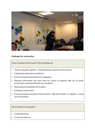 Challenges for: communities


Theme: Equalities and the voice of the disempowered


   Threat to equalities agenda – small local groups may/may not be inclusive
   Is Big Society about who can afford it?
   Risk of strong local voices that harm integration
   Deprived communities may have even less access to expertise with loss of public
   services thus cannot benefit from new ‘freedoms’
   Rebranding and speaking truth to power
   Getting our voices heard
   Pressures towards volunteers may be positive – high level of skills - or negative – ‘wrong
   sort’ of volunteers




Theme: Resources and support


   Local philanthropy
   To do more with less
 