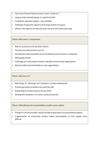 Use of non-financial assets (human, social…) (how to…)
   Long journeys towards groups in a position to bid…
   Funding for specialist support – your problem
   Challenge of specialist support and sharing rewards of success
   Where is the space to do what we were set up to do? (and resourcing)




Theme: Who owns it / mechanisms


   Bottom up (action) and top down (vision)
   ‘Do what you like but here’s our list’
   Simultaneous decentralisation and centralisation (not structures in between)
   Who gauges results
   Challenges of results based contacts v benefits of community organisations
   Mutual models and shareholders in own organisations




Theme: How new is it?


   New things ‘in’, old things ‘out’ (charities x, soc
   Prioritising society innovation (out with the old)
   Responding to market pressure (to sell stuff)
   Dealing with symptoms, not roots, causes (structural)




Theme: Public/democratic accountability in public service reform


   Changes in service provider may be invisible at grassroots so accountability opaque
   Fragmentation of community services makes accountability to local people more
   difficult
 