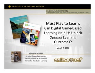  

                                            Must	
  Play	
  to	
  Learn:	
  	
  
                                        Can	
  Digital	
  Game-­‐Based	
  
                                        Learning	
  Help	
  Us	
  Unlock	
  
                                           Op#mal	
  Learning	
  
                                                 Outcomes?	
  	
  
                                                            	
  
                                                      March	
  7,	
  2012	
  
                                                                 	
  

        Barbara	
  Truman	
  
 Director,	
  Course	
  Development	
  	
  
Learning	
  Systems	
  &	
  Technologies	
  	
  
 Center	
  for	
  Distributed	
  Learning	
  	
  
 