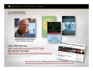 LEARNING	
  	
  




      James Paul Gee, Arizona State
       Literacy, Rhetoric, Discourse


Video PBS Interview
http://video.pbs.org/video/1767377460/
36 Learning Principles:
http://mason.gmu.edu/~lsmithg/jamespaulgee2


                      Bryan Alexander- NITLE- 2009 New Media Consortium Presentation:
                      http://wp.nmc.org/proceedings2009/papers/computer-games-liberal-arts-world
 