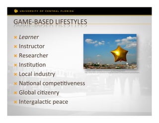 GAME-­‐BASED	
  LIFESTYLES	
  

Ò  Learner	
  

Ò  Instructor	
  

Ò  Researcher	
  

Ò  InsRtuRon	
  

Ò  Local	
  industry	
  
                                Licensed under Creative Commons by Lars Ploughmann
                                http://www.flickr.com/photos/criminalintent/200915795/sizes/z/in/photostream




Ò  NaRonal	
  compeRRveness	
  

Ò  Global	
  ciRzenry	
  

Ò  IntergalacRc	
  peace	
  
 