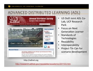 ADVANCED	
  DISTRIBUTED	
  LEARNING	
  (ADL)	
  
                                                •  US	
  DoD	
  Joint	
  ADL	
  Co-­‐
                                                   Lab,	
  UCF	
  Research	
  
                                                   Park	
  
                                                •  Focus	
  on	
  Next	
  
                                                   GeneraRon	
  Learner	
  
                                                •  Standards	
  of	
  
                                                   Technologies	
  
                                                •  Reusability	
  
                                                •  Interoperability	
  
                                                •  Project	
  Tin	
  Can	
  for	
  
                                                   scenario	
  development	
  

            hep://adlnet.org	
  
    http://research.adlnet.gov/newsletter/academic/201103.htm
 