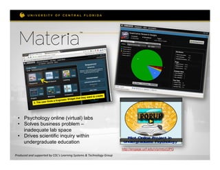 TM	
  


                                                               	
  	
  




  •  Psychology online (virtual) labs
  •  Solves business problem –
     inadequate lab space
  •  Drives scientific inquiry within
     undergraduate education
                                                                                                     http://engage.ucf.edu/v/p/mtycUPG
Produced	
  and	
  supported	
  by	
  CDL’s	
  Learning	
  Systems	
  &	
  Technology	
  Group	
  
 