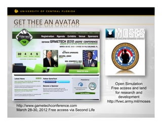 GET	
  THEE	
  AN	
  AVATAR	
  




                                                       Open Simulation
                                                    Free access and land
                                                       for research and
                                                         development
                                                 http://fvwc.army.mil/moses
 http://www.gametechconference.com
 March 28-30, 2012 Free access via Second Life
 
