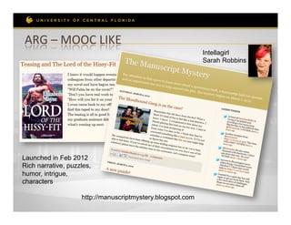 ARG	
  –	
  MOOC	
  LIKE	
  
                                                            Intellagirl
                                                            Sarah Robbins




Launched in Feb 2012
Rich narrative, puzzles,
humor, intrigue,
characters

                    http://manuscriptmystery.blogspot.com
 