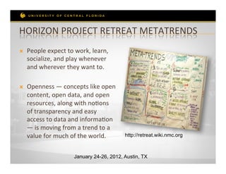 HORIZON	
  PROJECT	
  RETREAT	
  METATRENDS	
  
Ò    People	
  expect	
  to	
  work,	
  learn,	
  
      socialize,	
  and	
  play	
  whenever	
  
      and	
  wherever	
  they	
  want	
  to.	
  

Ò    Openness	
  —	
  concepts	
  like	
  open	
  
      content,	
  open	
  data,	
  and	
  open	
  
      resources,	
  along	
  with	
  noRons	
  
      of	
  transparency	
  and	
  easy	
  
      access	
  to	
  data	
  and	
  informaRon	
  
      —	
  is	
  moving	
  from	
  a	
  trend	
  to	
  a	
  
      value	
  for	
  much	
  of	
  the	
  world.	
  	
        http://retreat.wiki.nmc.org



                                  January 24-26, 2012, Austin, TX
 
