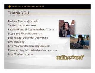 THANK	
  YOU	
  
Barbara.Truman@ucf.edu	
  
Twieer:	
  barbaratruman	
  
Facebook	
  and	
  LinkedIn:	
  Barbara	
  Truman	
  
Skype	
  and	
  Flickr:	
  Btruwoman	
  
Second	
  Life:	
  Delighkul	
  Doowangle	
  
Research	
  Blog:	
  	
  
hep://barbaratruman.blogspot.com	
  
Personal	
  Blog:	
  hep://barbaratruman.com	
  
hep://online.ucf.edu	
  
 