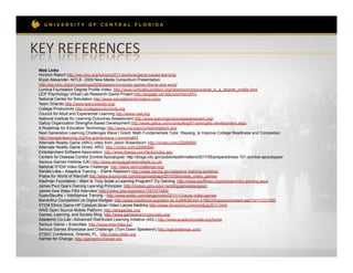 KEY	
  REFERENCES	
  
 Web Links
 Horizon Report http://wp.nmc.org/horizon2011/sections/game-based-learning/
 Bryan Alexander- NITLE- 2009 New Media Consortium Presentation:
 http://wp.nmc.org/proceedings2009/papers/computer-games-liberal-arts-world
 Lumina Foundation Degree Profile Video: http://www.luminafoundation.org/newsroom/topics/what_is_a_degree_profile.html
 UCF Psychology Virtual Lab Research-Game Project http://engage.ucf.edu/v/p/mtycUPG
 National Center for Simulation http://www.simulationinformation.com/
 Team Orlando http://www.teamorlando.org/
 College Productivity http://collegeproductivity.org
 Council for Adult and Experiential Learning http://www.cael.org
 National Institute for Learning Outcomes Assessment http://www.learningoutcomeassessment.org/
 Gallup Organization Strengths-Based Development http://www.gallup.com/consulting/61/strengths-development.aspx
 A Roadmap for Education Technology http://www.cra.org/ccc/learningtech.php
 Next Generation Learning Challenges Wave I Grant: Math Fundamentals Tutor, Wayang, to Improve College Readiness and Completion
 http://nextgenlearning.org/the-grants/wave-I-winners#43
 Alternate Reality Game (ARG) video from Jason Rosenblum: http://vimeo.com/22688990
 Alternate Reality Game Vimeo: ARG: http://vimeo.com/22688990
 Entertainment Software Association: http://www.theesa.com/facts/index.asp
 Centers for Disease Control Zombie Apocalypse: http://blogs.cdc.gov/publichealthmatters/2011/05/preparedness-101-zombie-apocalypse/
 Serious Games Institute (UK) http://www.seriousgamesinstitute.co.uk/
 National STEM Video Game Challenge: http://www.stemchallenge.org/
 Sandia Labs – Adaptive Training – Elaine Raybourn http://www.sandia.gov/adaptive-training-systems/
 Praise for World of Warcraft http://www.economist.com/blogs/babbage/2010/09/praise_video_games
 Kaufman Foundation - Want to Truly Scale a Learning Program? Try Gaming. http://www.kauffman.org/education/try-gaming.aspx
 James Paul Gee’s Gaming Learning Principles: http://mason.gmu.edu/~lsmithg/jamespaulgee2
 James Gee Video PBS Interview: http://video.pbs.org/video/1767377460/
 SuperSleuths – Intelligence Training - http://www.wired.com/dangerroom/2011/11/iarpa-video-games
 MacArthur Competition on Digital Badges: http://www.macfound.org/site/c.lkLXJ8MQKrH/b.4196225/apps/s/content.asp?ct=11221065
 STEM Ethics Game-HP Catalyst-Sloan Video Larysa Nadolny http://www.drnadolny.com/confjuly2011.html
 ARIS Open Source Mobile Platform: http://arisgames.org/
 Games, Learning, and Society Blog: http://www.gameslearningsociety.org/
 Adademic Co-Lab –Advanced Distributed Learning Initiative (ADL) http://www.academiccolab.org/home
 Serious Game – Enercities http://www.enercities.eu/
 Serious Games Showcase and Challenge: (Turn Down Speakers!) http://sgschallenge.com/
 IITSEC Conference, Orlando, FL http://www.iitsec.org
 Games for Change: http://gamesforchange.org
 
