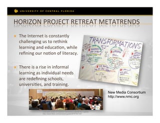 HORIZON	
  PROJECT	
  RETREAT	
  METATRENDS	
  
Ò    The	
  Internet	
  is	
  constantly	
  
      challenging	
  us	
  to	
  rethink	
  
      learning	
  and	
  educaRon,	
  while	
  
      reﬁning	
  our	
  noRon	
  of	
  literacy.	
  	
  

Ò    There	
  is	
  a	
  rise	
  in	
  informal	
  
      learning	
  as	
  individual	
  needs	
  
      are	
  redeﬁning	
  schools,	
  
      universiRes,	
  and	
  training.	
  	
  
                                                                                New Media Consortium
                                                                                http://www.nmc.org



                         Licensed under a Creative Commons License by Cyprien
                         http://www.flickr.com/photos/cyprien/6797807361
 