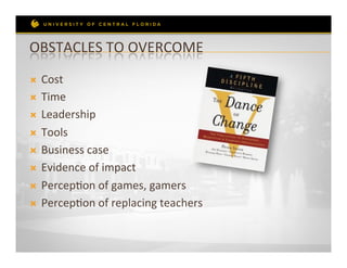OBSTACLES	
  TO	
  OVERCOME	
  
Ò  Cost	
  
Ò  Time	
  

Ò  Leadership	
  

Ò  Tools	
  

Ò  Business	
  case	
  

Ò  Evidence	
  of	
  impact	
  

Ò  PercepRon	
  of	
  games,	
  gamers	
  

Ò  PercepRon	
  of	
  replacing	
  teachers	
  
 
