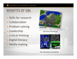 BENEFITS	
  OF	
  GBL	
  

Ò  Skills	
  for	
  research	
  

Ò  CollaboraRon	
  

Ò  Problem	
  solving	
            Minecraft
                                    Photo and castle by Ian Turgeon, Learning Systems & Technology


Ò  Leadership	
  
                                    Center for Distributed Learning, University of Central Florida
                                            http://www.minecraft.net


Ò  CriRcal	
  thinking	
  

Ò  Digital	
  literacy	
  

Ò  Media-­‐making	
  


                                     http://primerlabs.com/codehero
 