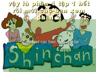 v ậ y là ph ầ n 1 t ậ p 1 h ế t
r ồ i m ờ i các b ạ n xem
ph ầ n 2

Tam biet cac ban; hen gap lai

 