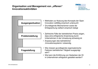 Organisation und Management von „offenen“
        Innovationsaktivitäten



                                           • Methoden zur Nutzung des Konzepts der Open
                       Ausgangssituation     Innovation vielfältig empirisch untersucht
                                           • Grundlegende Mechanismen sowie die
                                             Erfolgswirkung vielfach empirisch belegt


                                           • Zahlreiche Fälle der betrieblichen Praxis zeigen,
                       Problemstellung       dass eine erfolgreiche Anwendung durch
                                             Unternehmen in der Umsetzung schwierig ist
                                           • Anpassungen des betrieblichen
                                             ‚Innovationssystems‘ notwendig

                                           • Wie müssen grundlegende organisatorische
                       Fragestellung         Faktoren betrieblicher Tätigkeit ausgeprägt
                                             sein?
                                           • Wie kann die Einführung von Gedanken der OI
                                             in Unternehmen erfolgreich gestaltet werden?


© tim.rwth-aachen.de                                                                             10
 