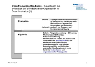 Open Innovation Readiness – Fragebogen zur
        Evaluation der Bereitschaft der Organisation für
        Open Innovation (II)


                                     Variante 1: Aggregation der Einzelbewertungen
                       Evaluation                zu Gesamt-Score und Abgleich mit
                                                 Maximal-Score (bezogen auf
                                                 Gesamtskala und Subskalen)
                                     Variante 2: Abgleich von Relevanz- und
                                                 Kompetenzeinschätzung

                                     • Relative Fähigkeitsbeurteilung – Differenz zu
                       Ergebnis        Maximal-score/ Differenz zu
                                       Relevanzeinschätzung
                                     • Identifikation von Feldern der Stärken und
                                       Schwächen und Ansatzpunkten für die
                                       Gestaltung einer OI-Einführung
                                     • Ausprägungsprofile innerhalb der
                                       Beurteilungsfelder und Aufdecken
                                       eventuellen Handlungsbedarfs sowie
                                       konkreter methodischer und
                                       organisatorischer Ansatzpunkte




© tim.rwth-aachen.de                                                                   14
 