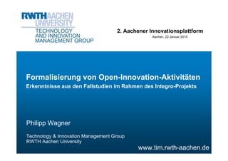 2. Aachener Innovationsplattform
                                                 Aachen, 22.Januar 2010




Formalisierung von Open-Innovation-Aktivitäten
Erkenntnisse aus den Fallstudien im Rahmen des Integro-Projekts




Philipp Wagner
Technology & Innovation Management Group
RWTH Aachen University
                                           www.tim.rwth-aachen.de
 