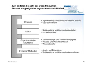 Zum anderen braucht der Open-Innovation-
        Prozess ein geeignetes organisatorisches Umfeld




                                           • Agenda-setting: Innovation und externes Wissen
                           Strategie       • CEO-commitment



                                           • Kollaborations- und Kommunikationskultur
                             Kultur        • Innovationskultur



                        Organisatorische   • Zentralisierungs- und Formalisierungsgrad
                                           • Prozess- und Produktarchitektur
                           Strukturen
                                           • Wissenstransfer


                                           • Anreiz- und Zielsysteme
                       Systeme/ Methoden
                                           • Kollaborations- und Kommunikationsmethoden




© tim.rwth-aachen.de                                                                          22
 