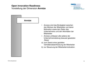 Open Innovation Readiness
        Vorstellung der Dimension Anreize




                       Anreize

                                    •  Anreize sind das Bindeglied zwischen
                                       den Motiven der Mitarbeiter und deren
                                       Motivation sowie den Zielen des
                                       Unternehmens und den Aktivitäten der
                                       Mitarbeiter
                                    • Anreize umfassen alle seitens der
                                       Unternehmensleitung bewusst gesetzten
                                       ‚Reize‘
                                    a) zum Zweck einer gezielten
                                       Verhaltensbeeinflussung der Mitarbeiter
                                    b) zur Steuerung der Mitarbeitermotivation.




© tim.rwth-aachen.de                                                              24
 