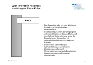Open Innovation Readiness
        Vorstellung der Ebene Kultur




                       Kultur

                                       •   Die Gesamtheit aller Normen, Werte und
                                           Einstellungen innerhalb eines
                                           Unternehmens
                                       •   Bereitschaft zu Lernen, der Umgang mit
                                           externem Wissen und dessen Stellenwert
                                           innerhalb der Unternehmung, sowie die
                                           Bedeutung von Kooperation mit
                                           unternehmens-internen und -externen
                                           Partnern
                                       •   Sichtweisen, Denkhaltungen,
                                           Wertvorstellungen, gemeinsame
                                           Zielsetzungen, aber auch
                                           Umgangsformen, sowie die Bereitschaft
                                           Änderungen durchzuführen oder
                                           anzunehmen.


© tim.rwth-aachen.de                                                                26
 