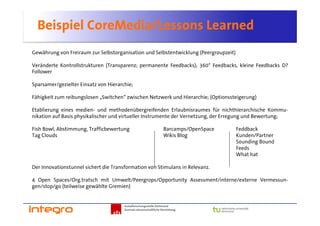 Beispiel CoreMedia/Lessons Learned
Gewährung von Freiraum zur Selbstorganisation und Selbstentwicklung (Peergroupzeit)

Veränderte Kontrollstrukturen (Transparenz; permanente Feedbacks); 360° Feedbacks, kleine Feedbacks D?
Follower

Sparsamer/gezielter Einsatz von Hierarchie;

Fähigkeit zum reibungslosen „Switchen“ zwischen Netzwerk und Hierarchie; (Optionssteigerung)

Etablierung eines medien- und methodenübergreifenden Erlaubnisraumes für nichthierarchische Kommu-
nikation auf Basis physikalischer und virtueller Instrumente der Vernetzung, der Erregung und Bewertung;

Fish Bowl, Abstimmung, Trafficbewertung                             Barcamps/OpenSpace   Feddback
Tag Clouds                                                          Wikis Blog           Kunden/Partner
                                                                                         Sounding Bound
                                                                                         Feeds
                                                                                         What hat

Der Innovationstunnel sichert die Transformation von Stimulans in Relevanz.

4 Open Spaces/Org.tratsch mit Umwelt/Peergrops/Opportunity Assessment/interne/externe Vermessun-
gen/stop/go (teilweise gewählte Gremien)


                                       Sozialforschungsstelle Dortmund
                                       Zentrale wissenschaftliche Einrichtung
 