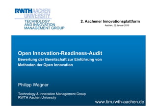 2. Aachener Innovationsplattform
                                                 Aachen, 22.Januar 2010




Open Innovation-Readiness-Audit
Bewertung der Bereitschaft zur Einführung von
Methoden der Open Innovation




Philipp Wagner
Technology & Innovation Management Group
RWTH Aachen University
                                           www.tim.rwth-aachen.de
 