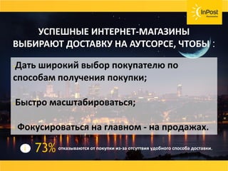 Дать широкий выбор покупателю по
способам получения покупки;
Быстро масштабироваться;
 Фокусироваться на главном - на продажах.
УСПЕШНЫЕ ИНТЕРНЕТ-МАГАЗИНЫ
ВЫБИРАЮТ ДОСТАВКУ НА АУТСОРСЕ, ЧТОБЫ :
отказываются от покупки из-за отсуттвия удобного способа доставки.73%i
 