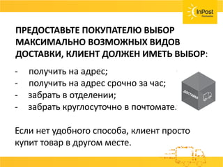 ПРЕДОСТАВЬТЕ ПОКУПАТЕЛЮ ВЫБОР
МАКСИМАЛЬНО ВОЗМОЖНЫХ ВИДОВ ДОСТАВКИ:
- получить на адрес;
- получить на адрес срочно за час;
- забрать в отделении;
- забрать круглосуточно в почтомате.
Если нет удобного способа, клиент просто
купит товар в другом месте.
ПРЕДОСТАВЬТЕ ПОКУПАТЕЛЮ ВЫБОР
МАКСИМАЛЬНО ВОЗМОЖНЫХ ВИДОВ
ДОСТАВКИ, КЛИЕНТ ДОЛЖЕН ИМЕТЬ ВЫБОР:
 