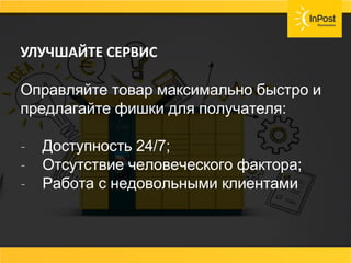 ПРЕДОСТАВЬТЕ ПОКУПАТЕЛЮ ВЫБОР
МАКСИМАЛЬНО ВОЗМОЖНЫХ ВИДОВ ДОСТАВКИ:
УЛУЧШАЙТЕ СЕРВИС
Оправляйте товар максимально быстро и
предлагайте фишки для получателя:
- Доступность 24/7;
- Отсутствие человеческого фактора;
- Работа с недовольными клиентами.
 