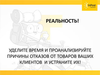 СОВЕТ
Возвраты, страховка ценностей, хранения
товара должны быть бесплатные или очень
дешёвые.
Договаривайтесь с вашей службой доставки и не
несите лишних расходов.
РЕАЛЬНОСТЬ!
УДЕЛИТЕ ВРЕМЯ И ПРОАНАЛИЗИРУЙТЕ
ПРИЧИНЫ ОТКАЗОВ ОТ ТОВАРОВ ВАШИХ
КЛИЕНТОВ И УСТРАНИТЕ ИХ!
 