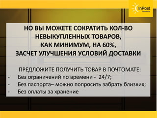 СОВЕТ
Возвраты, страховка ценностей, хранения
товара должны быть бесплатные или очень
дешёвые.
Договаривайтесь с вашей службой доставки и не
несите лишних расходов.
НО ВЫ МОЖЕТЕ СОКРАТИТЬ КОЛ-ВО
НЕВЫКУПЛЕННЫХ ТОВАРОВ,
КАК МИНИМУМ, НА 60%,
ЗАСЧЕТ УЛУЧШЕНИЯ УСЛОВИЙ ДОСТАВКИ
ПРЕДЛОЖИТЕ ПОЛУЧИТЬ ТОВАР В ПОЧТОМАТЕ:
- Без ограничений по времени - 24/7;
- Без паспорта– можно попросить забрать близких;
- Без оплаты за хранение
 