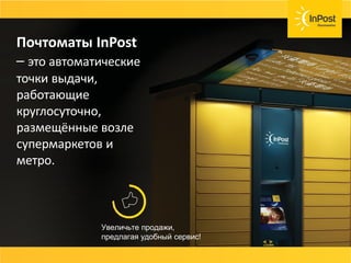 Почтоматы InPost
– это автоматические
точки выдачи,
работающие
круглосуточно,
размещённые возле
супермаркетов и
метро.
Увеличьте продажи,
предлагая удобный сервис!
 