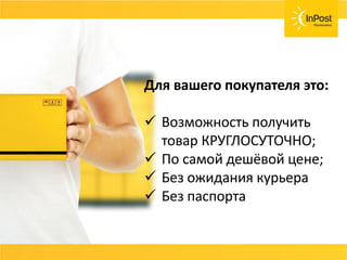 СОВЕТ
Возвраты, страховка ценностей, хранения
товара должны быть бесплатные или очень
дешёвые.
Договаривайтесь с вашей службой доставки и не
несите лишних расходов.
Для вашего покупателя это:
 Возможность получить
товар КРУГЛОСУТОЧНО;
 По самой дешёвой цене;
 Без ожидания курьера
 Без паспорта
 