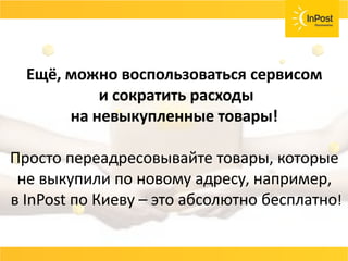СОВЕТ
Возвраты, страховка ценностей, хранения
товара должны быть бесплатные или очень
дешёвые.
Договаривайтесь с вашей службой доставки и не
несите лишних расходов.
Ещё, можно воспользоваться сервисом
и сократить расходы
на невыкупленные товары!
Просто переадресовывайте товары, которые
не выкупили по новому адресу, например,
в InPost по Киеву – это абсолютно бесплатно!
 