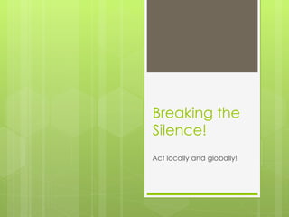 Breaking the Silence! Act locally and globally! 
