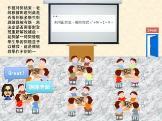 Great! 
謝謝老師！ 
3年6班 
作題時間結束，⽼老 
師根據周遊列桌是 
否看到很多學⽣生對 
理論理解有誤，來 
決定是否需要對全 
班重新解說補救。 
能夠第⼀一時間發現 
學⽣生學習問題並予 
以補救，這是傳統 
教學作不到的～ 
 