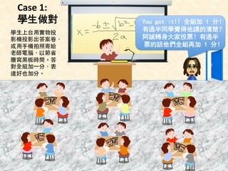 Case 
1: 
學生做對 
You got it!! 全組加 1 分！ 
有過半同學覺得他講的清楚？ 
阿誠轉身大家投票！有過半 
票的話他們全組再加 1 3年分6班 
！ 
學⽣生上台⽤用實物投 
影機投影出答案卷， 
或⽤用⼿手機拍照寄給 
⽼老師電腦，以節省 
謄寫⿊黑板時間。答 
對全組加⼀一分，表 
達好也加分。 
 